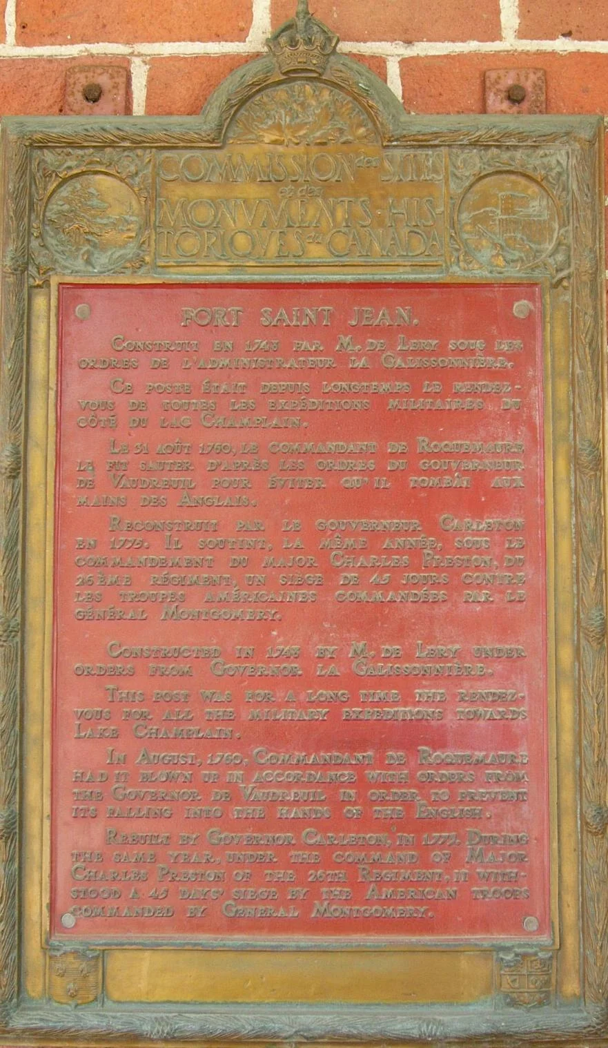 Commission des Monuments Historiques du Canada Fort Saint Jean
Construit en 1743 par M. de Léry sous des ordres de d'administrateur la Galissonnière. Ce poste était depuis longtemps le rendez-vous de toutes les expéditions militaires du côté du Lac Champlain. Le 31 Août 1759, le Commandant de Roquemaure le fit sauter d’après les ordres du Gouverneur de Vaudreuil pour éviter qu’il tombât aux mains des Anglais.
Reconstruit par le Gouverneur Carleton en 1775, Il soutint, la même année, sous le commandement du Major Charles Preston, du 26ième Régiment, un siège de 45 jours contre les troupes Américaines Commandées par le Général Montgomery.
Commission des Monuments Historiques du Canada Fort Saint Jean

Constructed in 1743 by M. de Léry under orders from Governor la Galissonnière. This post was for all the military expeditions towards Lake Champlain. In August, 1760, Commandant de Roquemaure had it blown up in accordance with orders from the Governor de Vaudreuil in order to prevent its falling into the hands of the English. Rebuilt by Governor Carleton, in 1773. During the same year, under the command of Major Charles Preston of the 26th Regiment, it withstood a 45 day siege by the American troops commanded by General Montgomery.