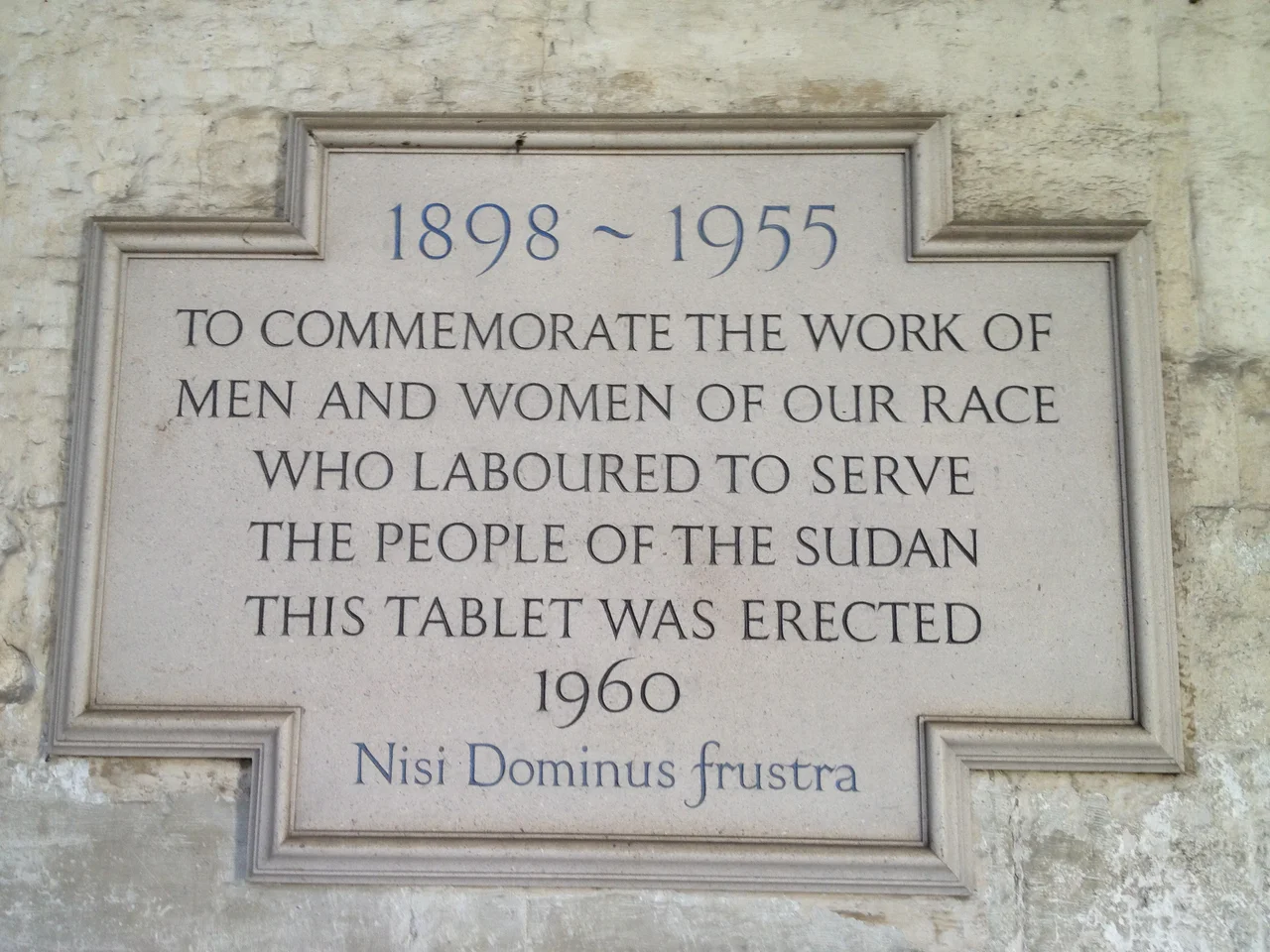Plaque in the Cloisters of Westminster Abbey, London, UK, to commemorate the British in Anglo-Egyptian Sudan 1898-1955
Text of the plaque:
1898 ~ 1955
TO COMMEMORATE THE WORK OF
MEN AND WOMEN OF OUR RACE
WHO LABOURED TO SERVE
THE PEOPLE OF THE SUDAN
THIS TABLET WAS ERECTED
1960
Nisi Dominus frustra
(The latin phrase means Everything is vain without the Lord.)