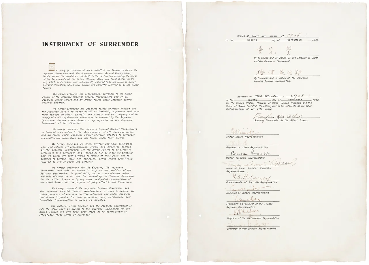 Instrument of surrender for Japan, World War II.
Mamoru Shigemitsu 
By Command and in behalf of the Emperor
of Japan and the Japanese Government
Yoshijiro Umezu
By Command and in behalf of the Japanese
Imperial General Headquarters 
Accepted at TOKYO BAY, JAPAN at 0908 on the SECOND day of SEPTEMBER, 1945, for the United States, Republic of China, United Kingdom and the Union of Soviet Socialist Republics, and in the interests of the other United Nations at war with Japan.
Douglas MacArthur
Supreme Commander for the Allied Powers
After MacArthur's signature as Supreme Commander, the following representatives signed the instrument of surrender on behalf of each of the Allied Powers:

Fleet Admiral Chester Nimitz for the United States (9:12 a.m.).[1]
General Hsu Yung-Ch'ang for the Republic of China (9:13 a.m.).[2]
Admiral Sir Bruce Fraser for the United Kingdom (9:14 a.m.).[3]
Lieutenant General Kuzma Derevyanko for the Soviet Union (9:16 a.m.).[4]
General Sir Thomas Blamey for Australia (9:17 a.m.).[5]
Colonel Lawrence Moore Cosgrave for Canada (9:18 a.m.).[6]
Général d'Armée Philippe Leclerc de Hautecloque for France (9:20 a.m.).[7]
Luitenant-Admiraal  C.E.L. Helfrich for the Netherlands (9:21 a.m.).[8]
Air Vice-Marshal Leonard M. Isitt for New Zealand (9:22 a.m.).[9]